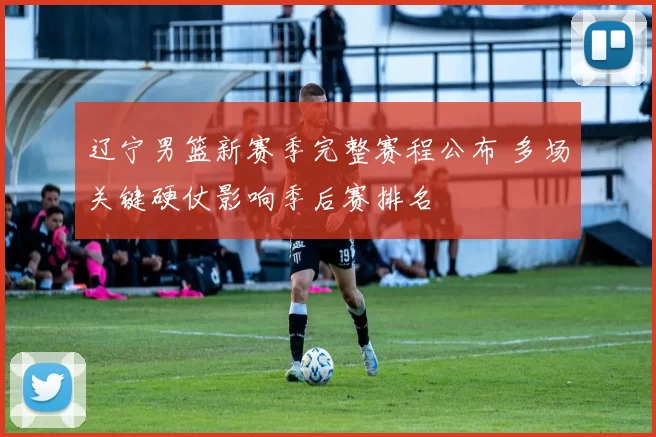 辽宁男篮新赛季完整赛程公布 多场关键硬仗影响季后赛排名