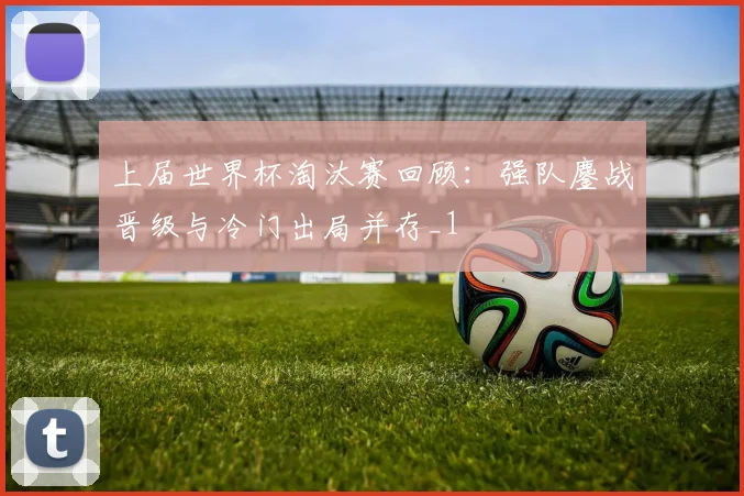 上届世界杯淘汰赛回顾:强队鏖战晋级与冷门出局并存_1