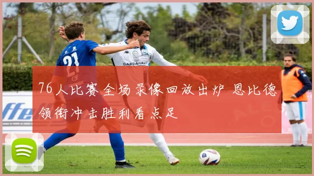 76人比赛全场录像回放出炉 恩比德领衔冲击胜利看点足