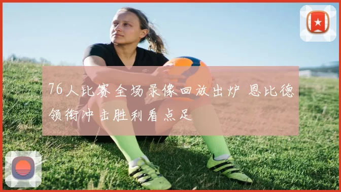 76人比赛全场录像回放出炉 恩比德领衔冲击胜利看点足