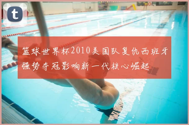 篮球世界杯2010美国队复仇西班牙强势夺冠影响新一代核心崛起