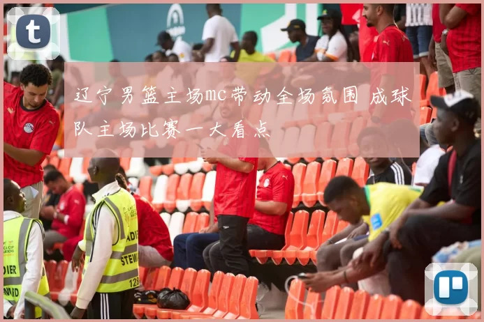 辽宁男篮主场mc带动全场氛围 成球队主场比赛一大看点