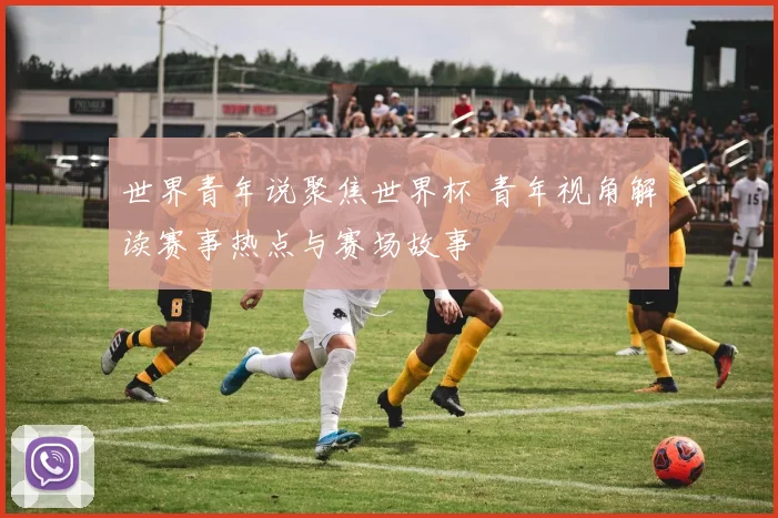 世界青年说聚焦世界杯 青年视角解读赛事热点与赛场故事