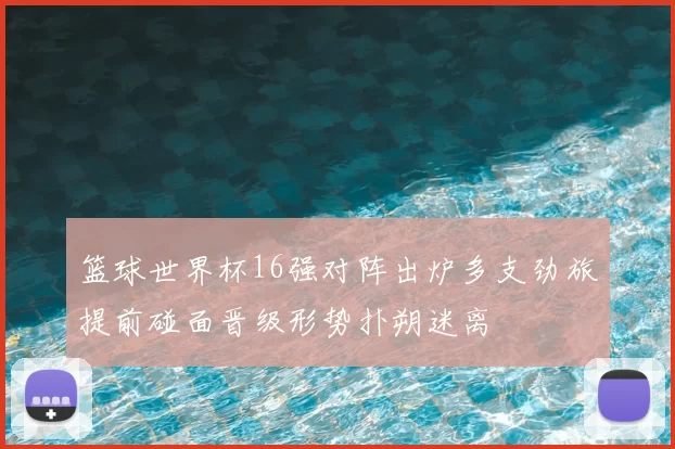 篮球世界杯16强对阵出炉多支劲旅提前碰面晋级形势扑朔迷离