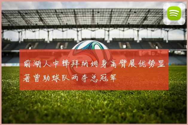 前湖人中锋拜纳姆身高臂展优势显著曾助球队两夺总冠军