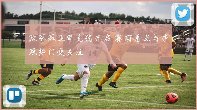 欧冠冠亚军竞猜开启 赛前看点与夺冠热门受关注