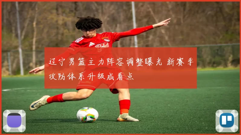 辽宁男篮主力阵容调整曝光 新赛季攻防体系升级成看点