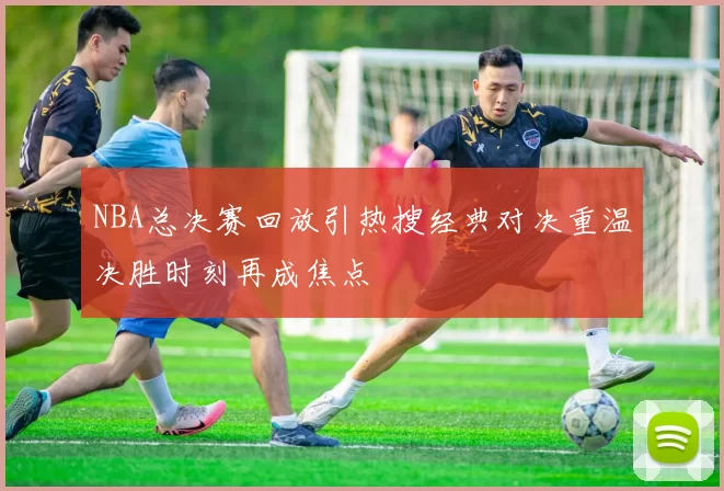NBA总决赛回放引热搜经典对决重温决胜时刻再成焦点