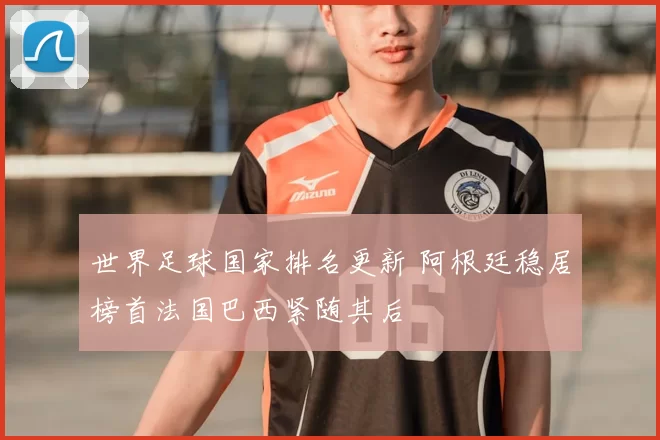 世界足球国家排名更新 阿根廷稳居榜首法国巴西紧随其后
