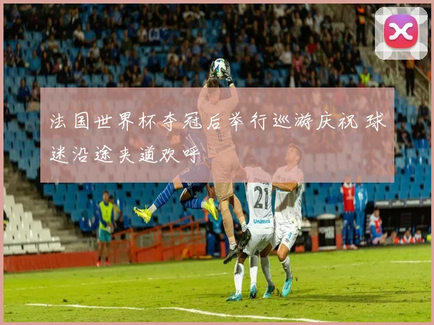 法国世界杯夺冠后举行巡游庆祝 球迷沿途夹道欢呼