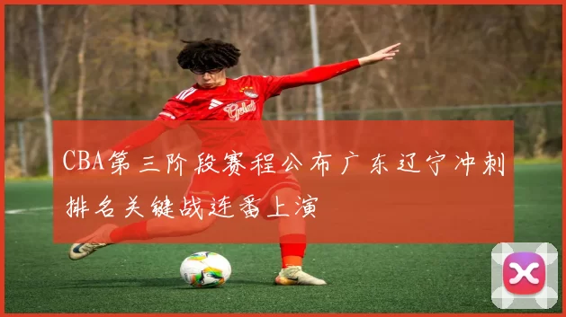 CBA第三阶段赛程公布广东辽宁冲刺排名关键战连番上演