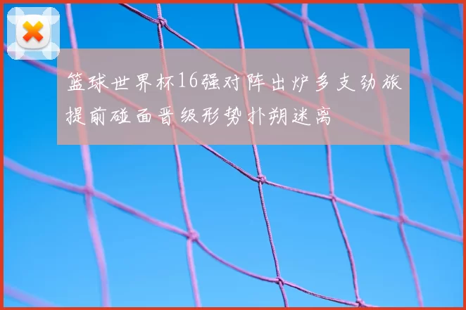 篮球世界杯16强对阵出炉多支劲旅提前碰面晋级形势扑朔迷离