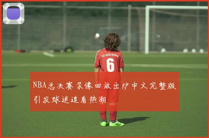 NBA总决赛录像回放出炉中文完整版引发球迷追看热潮