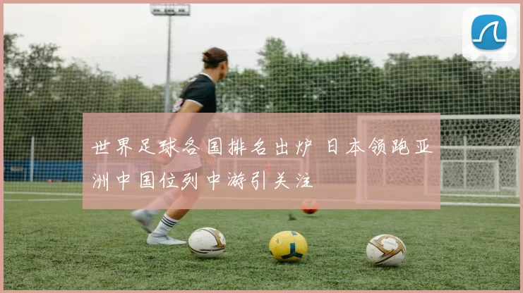 世界足球各国排名出炉 日本领跑亚洲中国位列中游引关注