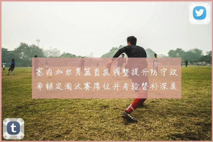 塞内加尔男篮首发调整提升防守效率锁定淘汰赛席位并考验替补深度
