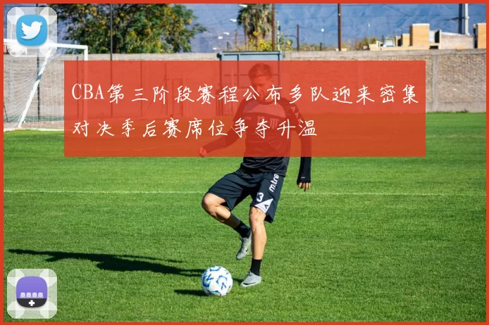 CBA第三阶段赛程公布多队迎来密集对决季后赛席位争夺升温