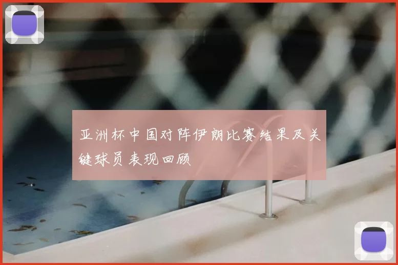 亚洲杯中国对阵伊朗比赛结果及关键球员表现回顾