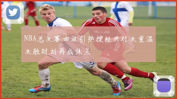 NBA总决赛回放引热搜经典对决重温决胜时刻再成焦点